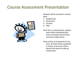 Course Assessment Presentation
                 Students will be assessed in several
                 ways:
                 1. Assignments
                 2. Discussions
                 3. Journals
                 4. Tests

                 Since this is a tutoring class, student
                     work will be completed both
                     online and paper-pencil (notes
                     and some assignments).

                 There will be no homework for this
                    class. All work will be completed
                    in school, unless your child is
                    absent and needs to make up
                    missed work.
 