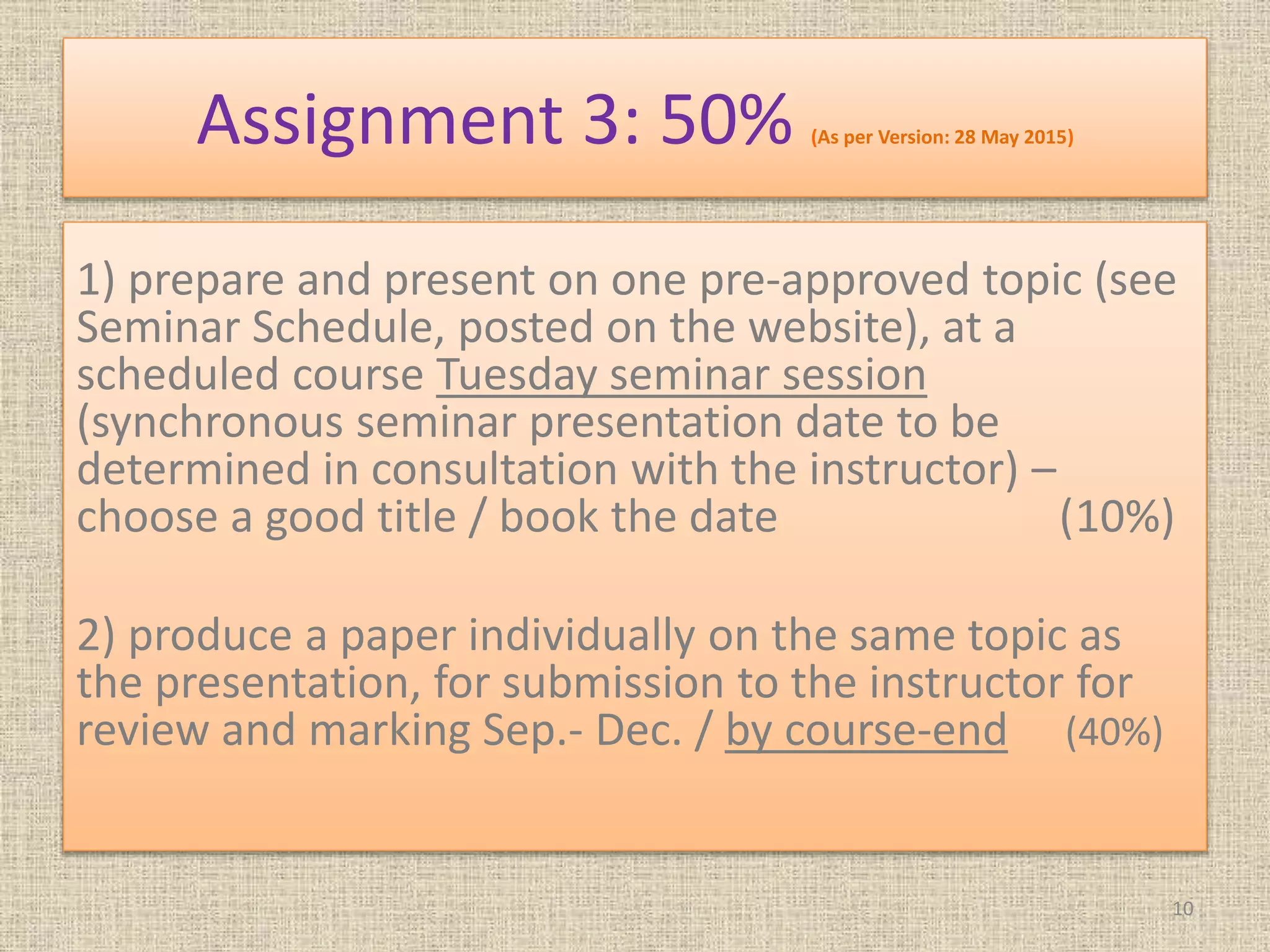 Assignment 3: 50% (As per Version: 28 May 2015)
1) prepare and present on one pre-approved topic (see
Seminar Schedule, posted on the website), at a
scheduled course Tuesday seminar session
(synchronous seminar presentation date to be
determined in consultation with the instructor) –
choose a good title / book the date (10%)
2) produce a paper individually on the same topic as
the presentation, for submission to the instructor for
review and marking Sep.- Dec. / by course-end (40%)
10
 