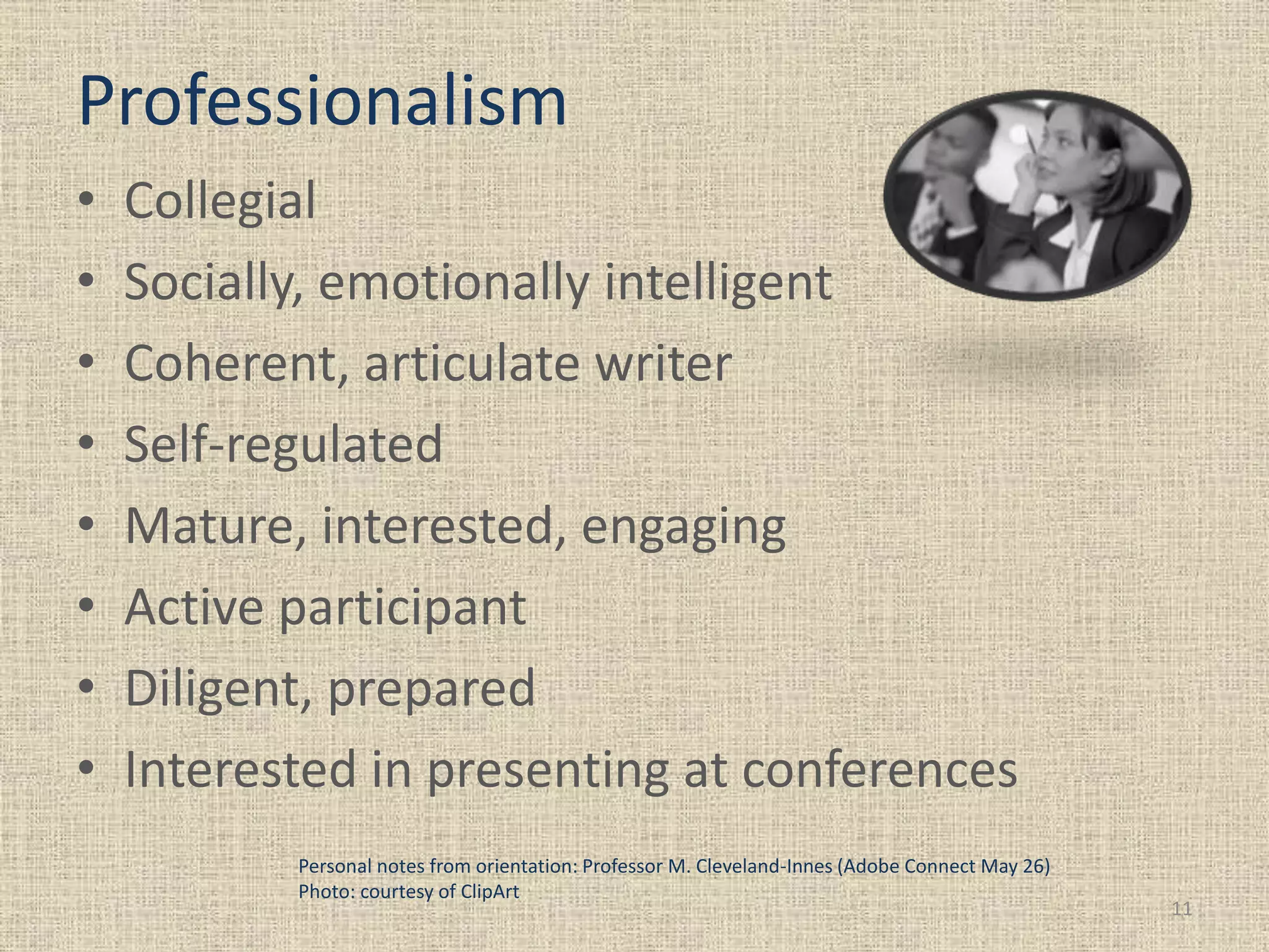 Professionalism
• Collegial
• Socially, emotionally intelligent
• Coherent, articulate writer
• Self-regulated
• Mature, interested, engaging
• Active participant
• Diligent, prepared
• Interested in presenting at conferences
11
Personal notes from orientation: Professor M. Cleveland-Innes (Adobe Connect May 26)
Photo: courtesy of ClipArt
 
