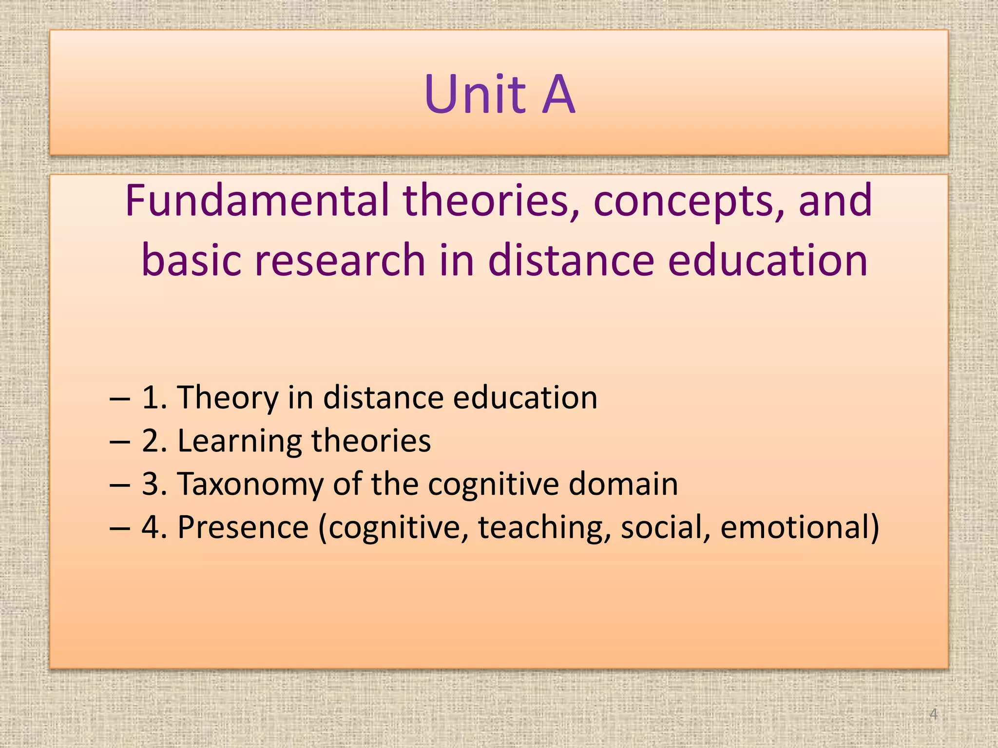 Unit A
Fundamental theories, concepts, and
basic research in distance education
– 1. Theory in distance education
– 2. Learning theories
– 3. Taxonomy of the cognitive domain
– 4. Presence (cognitive, teaching, social, emotional)
4
 