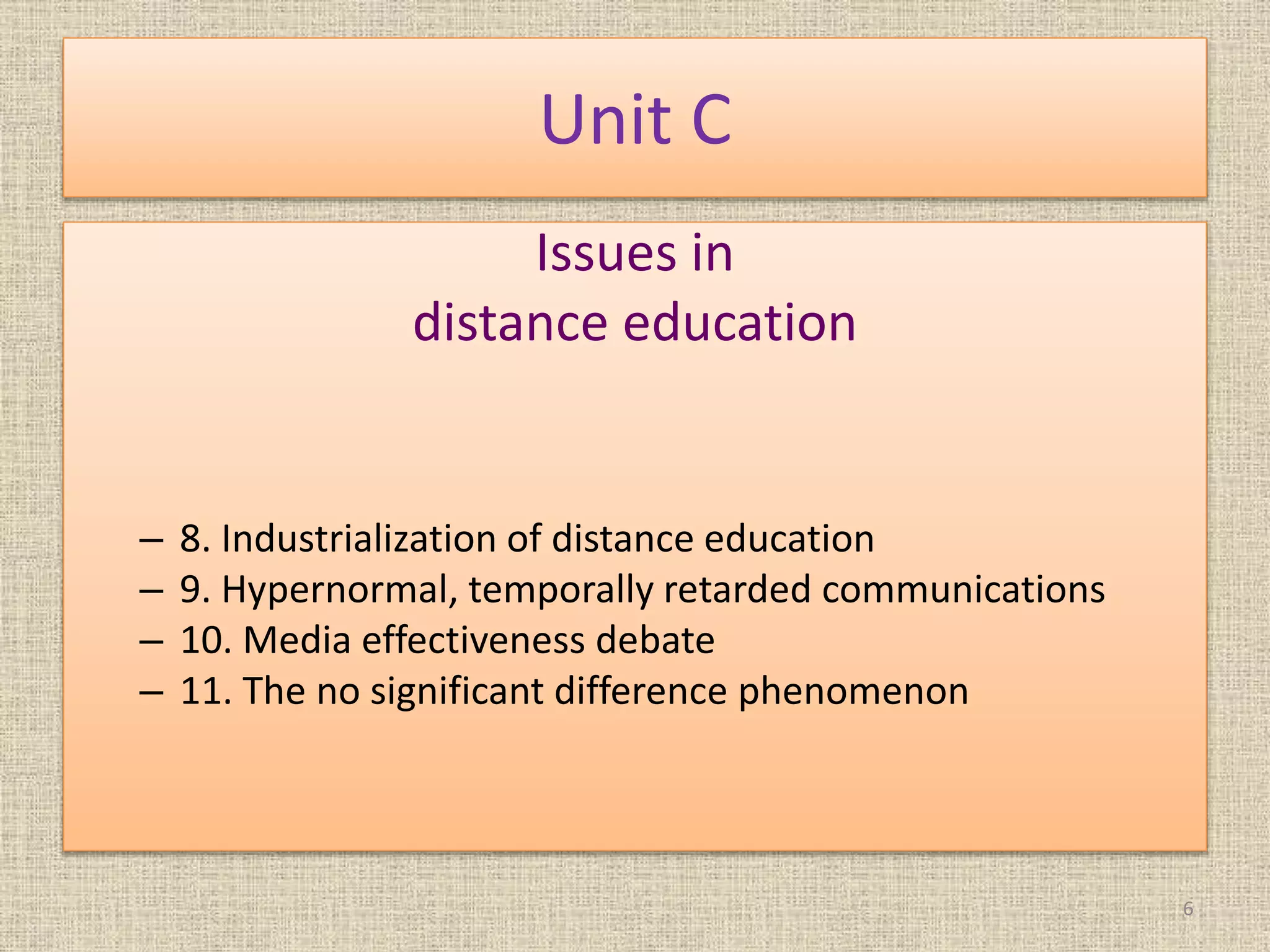 Unit C
Issues in
distance education
– 8. Industrialization of distance education
– 9. Hypernormal, temporally retarded communications
– 10. Media effectiveness debate
– 11. The no significant difference phenomenon
6
 