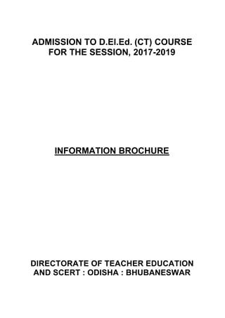 ADMISSION TO D.El.Ed. (CT) COURSE
FOR THE SESSION, 2017-2019
INFORMATION BROCHURE
DIRECTORATE OF TEACHER EDUCATION
AND SCERT : ODISHA : BHUBANESWAR
 
