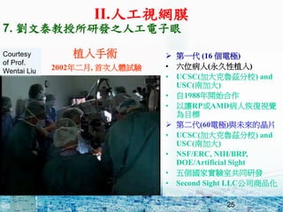 25
ֲg
2002, ״wԇ
? һ (16 늘O)
? λ(ֲ)
? UCSC(ӴƝУ) and
USC(ϼӴ)
? 1988_ʼ
? ׌RPAMD˻֏ҕX
Ŀ
? ڶ(60늘O)cδľƬ
? UCSC(ӴƝУ) and
USC(ϼӴ)
? NSF/ERC, NIH/BRP,
DOE/Artificial Sight
? 傀Ҍҹͬаl
? Second Sight LLC˾Ʒ
Courtesy
of Prof.
Wentai Liu
7. ̩аl֮˹
II.˹ҕWĤ
 