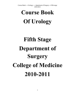 Course Book<br />Of Urology<br />Fifth Stage<br />Department of Surgery<br />College of Medicine<br />2010-2011<br />Course coordinator and list of teachers on this course<br />Course: urology<br />Course coordinator: Dr. Ali Kamal<br />Department: surgery<br />College: Medicine<br />Course coordinator link:  alikamal22@yahoo.com<br />Tel.     +9647705449905<br />List of teachers on this course:<br />Dr. Ismaeel Hama Ameen<br />Dr. Aso Omer Rasheed<br />Dr. Sarwar Noore Mahmoud<br />Dr. Ali Kamal M.Sami<br />Dr. Ahmed Abdulhameed<br />Course Overview<br />The course of urology is dedicated to deal with undergraduate level to know the importance of urology in the daily activities of the junior doctors and the sessions and the lectures are overall based on simple principles and standards for the juniors in urology to understand the physiology and pathology and management of these problems in simple and qualified methods in 16 lectures.<br />The subjects should enable the students to understand the procedures of intervention in urology and the justification of such intervention and when to decide to treat conservatively and when to interfere with the disease process with a wide base of knowledge that will help the students to widen their experiences through journals and textbooks after understanding the basics of urology.<br />Course Objectives<br />     <br />At the end of the course of urology, the students should be able to master and perform the basic skills that are considered fundamentals in urology and to have basic urological experience needed for doctors in urology department or in case of urological emergency, and some of these objectives include:<br />,[object Object]