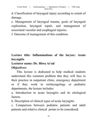 Course Book ---   otolaryngology ---- department of Surgery ----   Fifth stage
                                   2010-2011

d. Classification of laryngeal injury according to extent of
damage.
e. Management of laryngeal trauma, goals of laryngeal
exploration, laryngeal repair, and management of
associated vascular and esophageal injuries.
f. Outcome of management of this condition.




Lecture title: Inflammations of the larynx: Acute
laryngitis
Lecturer name: Dr. Hiwa As'ad
Objectives:
    This lecture is dedicated to help medical students
understand this common problem that they will face in
their practice in outpatient clinic, emergency department
or if they work in otolaryngology or pediatric
departments, the lecture includes:
a. Introduction to acute laryngitis and its etiological
factors.
b. Description of clinical types of acute laryngitis.
c. Comparison between pediatric patients and adult
patients and relative clinical points to be considered.

                                       10
 