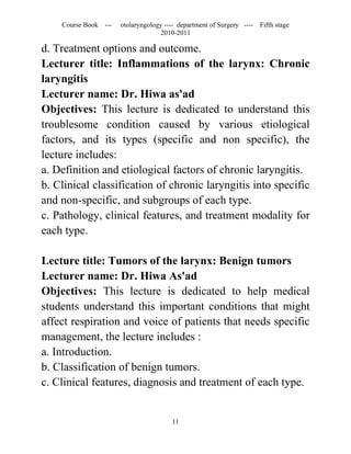 Course Book ---   otolaryngology ---- department of Surgery ----   Fifth stage
                                   2010-2011

d. Treatment options and outcome.
Lecturer title: Inflammations of the larynx: Chronic
laryngitis
Lecturer name: Dr. Hiwa as'ad
Objectives: This lecture is dedicated to understand this
troublesome condition caused by various etiological
factors, and its types (specific and non specific), the
lecture includes:
a. Definition and etiological factors of chronic laryngitis.
b. Clinical classification of chronic laryngitis into specific
and non-specific, and subgroups of each type.
c. Pathology, clinical features, and treatment modality for
each type.

Lecture title: Tumors of the larynx: Benign tumors
Lecturer name: Dr. Hiwa As'ad
Objectives: This lecture is dedicated to help medical
students understand this important conditions that might
affect respiration and voice of patients that needs specific
management, the lecture includes :
a. Introduction.
b. Classification of benign tumors.
c. Clinical features, diagnosis and treatment of each type.


                                       11
 