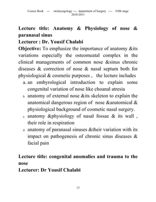 Course Book ---   otolaryngology ---- department of Surgery ----   Fifth stage
                                   2010-2011



Lecture title: Anatomy & Physiology of nose &
paranasal sinus
Lecturer : Dr. Yousif Chalabi
Objective: To emphasize the importance of anatomy &its
variations especially the osteomeatal complex in the
clinical managements of common nose &sinus chronic
diseases & correction of nose & nasal septum both for
physiological & cosmetic purposes , the lecture includes
   a. an embyrological introduction to explain some
      congenital variation of nose like choanal atresia
   b. anatomy of external nose &its skeleton to explain the

      anatomical dangerous region of nose &anatomical &
      physiological background of cosmetic nasal surgery.
   c. anatomy &physiology of nasal fossae & its wall ,

      their role in respiration
   d. anatomy of paranasal sinuses &their variation with its

      impact on pathogenesis of chronic sinus diseases &
      facial pain

Lecture title: congenital anomalies and trauma to the
nose
Lecturer: Dr Yousif Chalabi


                                       13
 