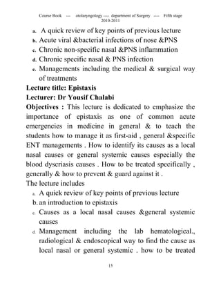 Course Book ---   otolaryngology ---- department of Surgery ----   Fifth stage
                                      2010-2011

  a.  A quick review of key points of previous lecture
  b. Acute viral &bacterial infections of nose &PNS
  c. Chronic non-specific nasal &PNS inflammation
  d. Chronic specific nasal & PNS infection
  e. Managements including the medical & surgical way
     of treatments
Lecture title: Epistaxis
Lecturer: Dr Yousif Chalabi
Objectives : This lecture is dedicated to emphasize the
importance of epistaxis as one of common acute
emergencies in medicine in general & to teach the
students how to manage it as first-aid , general &specific
ENT managements . How to identify its causes as a local
nasal causes or general systemic causes especially the
blood dyscriasis causes . How to be treated specifically ,
generally & how to prevent & guard against it .
The lecture includes
  a. A quick review of key points of previous lecture

  b. an introduction to epistaxis
  c. Causes as a local nasal causes &general systemic

     causes
  d. Management      including the lab hematological.,
     radiological & endoscopical way to find the cause as
     local nasal or general systemic . how to be treated

                                          15
 