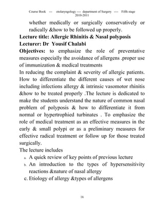 Course Book ---   otolaryngology ---- department of Surgery ----   Fifth stage
                                   2010-2011

     whether medically or surgically conservatively or
     radically &how to be followed up properly.
Lecture title: Allergic Rhinitis & Nasal polyposis
Lecturer: Dr Yousif Chalabi
Objectives: to emphasize the role of preventative
measures especially the avoidance of allergens .proper use
of immunization & medical treatments
In reducing the complaint & severity of allergic patients.
How to differentiate the different causes of wet nose
including infections allergy & intrinsic vasomotor rhinitis
&how to be treated properly .The lecture is dedicated to
make the students understand the nature of common nasal
problem of polyposis & how to differentiate it from
normal or hypertrophied turbinates . To emphasize the
role of medical treatment as an effective measures in the
early & small polypi or as a preliminary measures for
effective radical treatment or follow up for those treated
surgically.
The lecture includes
  a. A quick review of key points of previous lecture

  b. An introduction to the types of hypersensitivity

     reactions &nature of nasal allergy
  c. Etiology of allergy &types of allergens


                                       16
 