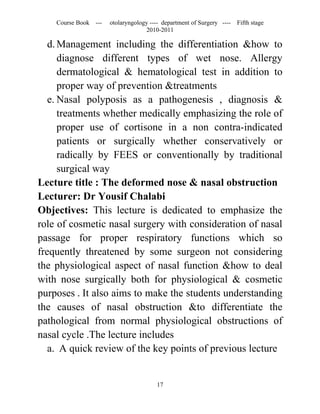Course Book ---   otolaryngology ---- department of Surgery ----   Fifth stage
                                   2010-2011

   d. Management including the differentiation &how to
      diagnose different types of wet nose. Allergy
      dermatological & hematological test in addition to
      proper way of prevention &treatments
   e. Nasal polyposis as a pathogenesis , diagnosis &
      treatments whether medically emphasizing the role of
      proper use of cortisone in a non contra-indicated
      patients or surgically whether conservatively or
      radically by FEES or conventionally by traditional
      surgical way
Lecture title : The deformed nose & nasal obstruction
Lecturer: Dr Yousif Chalabi
Objectives: This lecture is dedicated to emphasize the
role of cosmetic nasal surgery with consideration of nasal
passage for proper respiratory functions which so
frequently threatened by some surgeon not considering
the physiological aspect of nasal function &how to deal
with nose surgically both for physiological & cosmetic
purposes . It also aims to make the students understanding
the causes of nasal obstruction &to differentiate the
pathological from normal physiological obstructions of
nasal cycle .The lecture includes
   a. A quick review of the key points of previous lecture


                                       17
 