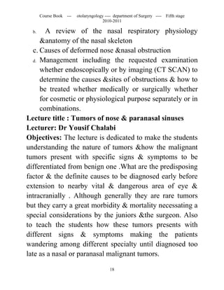 Course Book ---   otolaryngology ---- department of Surgery ----   Fifth stage
                                      2010-2011

  b.    A review of the nasal respiratory physiology
      &anatomy of the nasal skeleton
   c. Causes of deformed nose &nasal obstruction
   d. Management including the requested examination

      whether endoscopically or by imaging (CT SCAN) to
      determine the causes &sites of obstructions & how to
      be treated whether medically or surgically whether
      for cosmetic or physiological purpose separately or in
      combinations.
Lecture title : Tumors of nose & paranasal sinuses
Lecturer: Dr Yousif Chalabi
Objectives: The lecture is dedicated to make the students
understanding the nature of tumors &how the malignant
tumors present with specific signs & symptoms to be
differentiated from benign one .What are the predisposing
factor & the definite causes to be diagnosed early before
extension to nearby vital & dangerous area of eye &
intracranially . Although generally they are rare tumors
but they carry a great morbidity & mortality necessating a
special considerations by the juniors &the surgeon. Also
to teach the students how these tumors presents with
different signs & symptoms making the patients
wandering among different specialty until diagnosed too
late as a nasal or paranasal malignant tumors.

                                          18
 