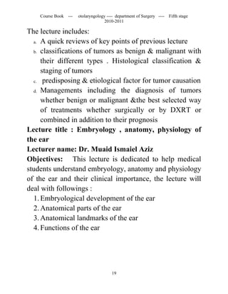 Course Book ---   otolaryngology ---- department of Surgery ----   Fifth stage
                                   2010-2011

The lecture includes:
  a. A quick reviews of key points of previous lecture

  b. classifications of tumors as benign & malignant with

     their different types . Histological classification &
     staging of tumors
  c. predisposing & etiological factor for tumor causation

  d. Managements including the diagnosis of tumors

     whether benign or malignant &the best selected way
     of treatments whether surgically or by DXRT or
     combined in addition to their prognosis
Lecture title : Embryology , anatomy, physiology of
the ear
Lecturer name: Dr. Muaid Ismaiel Aziz
Objectives: This lecture is dedicated to help medical
students understand embryology, anatomy and physiology
of the ear and their clinical importance, the lecture will
deal with followings :
  1. Embryological development of the ear
  2. Anatomical parts of the ear
  3. Anatomical landmarks of the ear
  4. Functions of the ear




                                       19
 