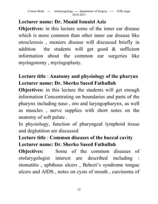 Course Book ---   otolaryngology ---- department of Surgery ----   Fifth stage
                                   2010-2011

Lecturer name: Dr. Muaid Ismaiel Aziz
Objectives: in this lecture some of the inner ear disease
which is more common than other inner ear disease like
otosclerosis , meniers disease will discussed briefly in
addition    the students will get good & sufficient
information about the common ear surgeries like
myringotomy , myringoplasty.

Lecture title : Anatomy and physiology of the pharynx
Lecturer name: Dr. Sherko Saeed Fathullah
Objectives: in this lecture the students will get enough
information Concentrating on boundaries and parts of the
pharynx including naso , oro and laryngopharynx, as well
as muscles , nerve supplies with short notes on the
anatomy of soft palate .
In physiology, function of pharyngeal lymphoid tissue
and deglutition are discussed
Lecture title : Common diseases of the buccal cavity
Lecturer name: Dr. Sherko Saeed Fathullah
Objectives:       Some of the common diseases of
otolarygologist interest are described including :
stomatitis , aphthous ulcers , Behcet’s syndrome tongue
ulcers and AIDS , notes on cysts of mouth , carcinoma of


                                       22
 