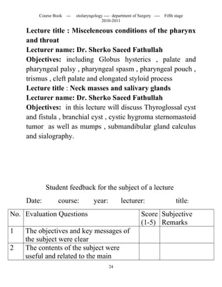 Course Book ---   otolaryngology ---- department of Surgery ----   Fifth stage
                                        2010-2011

    Lecture title : Misceleneous conditions of the pharynx
    and throat
    Lecturer name: Dr. Sherko Saeed Fathullah
    Objectives: including Globus hysterics , palate and
    pharyngeal palsy , pharyngeal spasm , pharyngeal pouch ,
    trismus , cleft palate and elongated styloid process
    Lecture title : Neck masses and salivary glands
    Lecturer name: Dr. Sherko Saeed Fathullah
    Objectives: in this lecture will discuss Thyroglossal cyst
    and fistula , branchial cyst , cystic hygroma sternomastoid
    tumor as well as mumps , submandibular gland calculus
    and sialography.




            Student feedback for the subject of a lecture
    Date:         course:           year:          lecturer:                      title:
No. Evaluation Questions                                      Score Subjective
                                                              (1-5) Remarks
1   The objectives and key messages of
    the subject were clear
2   The contents of the subject were
    useful and related to the main
                                            24
 