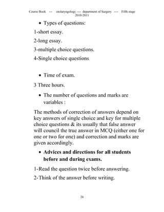 Course Book ---   otolaryngology ---- department of Surgery ----   Fifth stage
                               2010-2011

      • Types of questions:
   1-short essay.
   2-long essay.
   3-multiple choice questions.
   4-Single choice questions


      • Time of exam.
   3 Three hours.
      • The number of questions and marks are
        variables :
   The methods of correction of answers depend on
   key answers of single choice and key for multiple
   choice questions & its usually that false answer
   will council the true answer in MCQ (either one for
   one or two for one) and correction and marks are
   given accordingly.
      • Advices and directions for all students
        before and during exams.
   1-Read the question twice before answering.
   2-Think of the answer before writing.


                                   26
 