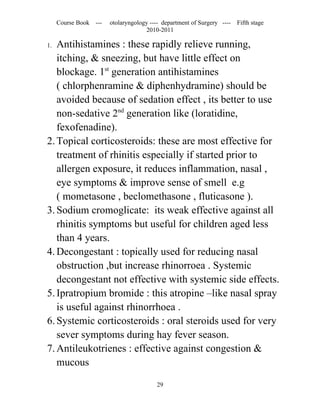 Course Book ---   otolaryngology ---- department of Surgery ----   Fifth stage
                                    2010-2011

1. Antihistamines : these rapidly relieve running,
   itching, & sneezing, but have little effect on
   blockage. 1st generation antihistamines
   ( chlorphenramine & diphenhydramine) should be
   avoided because of sedation effect , its better to use
   non-sedative 2nd generation like (loratidine,
   fexofenadine).
2. Topical corticosteroids: these are most effective for
   treatment of rhinitis especially if started prior to
   allergen exposure, it reduces inflammation, nasal ,
   eye symptoms & improve sense of smell e.g
   ( mometasone , beclomethasone , fluticasone ).
3. Sodium cromoglicate: its weak effective against all
   rhinitis symptoms but useful for children aged less
   than 4 years.
4. Decongestant : topically used for reducing nasal
   obstruction ,but increase rhinorroea . Systemic
   decongestant not effective with systemic side effects.
5. Ipratropium bromide : this atropine –like nasal spray
   is useful against rhinorrhoea .
6. Systemic corticosteroids : oral steroids used for very
   sever symptoms during hay fever season.
7. Antileukotrienes : effective against congestion &
   mucous

                                        29
 