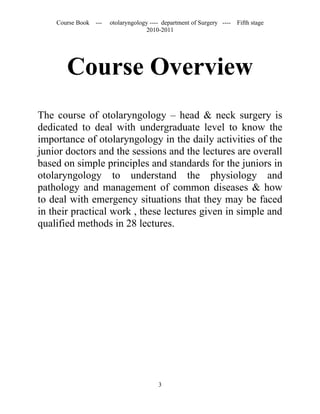Course Book ---   otolaryngology ---- department of Surgery ----   Fifth stage
                                   2010-2011




       Course Overview
The course of otolaryngology – head & neck surgery is
dedicated to deal with undergraduate level to know the
importance of otolaryngology in the daily activities of the
junior doctors and the sessions and the lectures are overall
based on simple principles and standards for the juniors in
otolaryngology to understand the physiology and
pathology and management of common diseases & how
to deal with emergency situations that they may be faced
in their practical work , these lectures given in simple and
qualified methods in 28 lectures.




                                        3
 