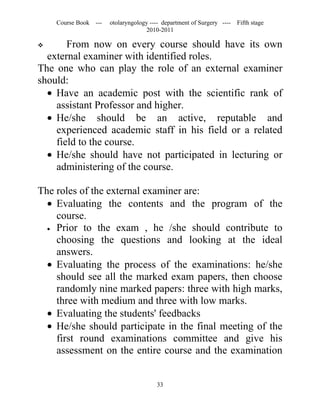 Course Book ---   otolaryngology ---- department of Surgery ----   Fifth stage
                                   2010-2011

      From now on every course should have its own
  external examiner with identified roles.
The one who can play the role of an external examiner
should:
  • Have an academic post with the scientific rank of
    assistant Professor and higher.
  • He/she should be an active, reputable and
    experienced academic staff in his field or a related
    field to the course.
  • He/she should have not participated in lecturing or
    administering of the course.

The roles of the external examiner are:
  • Evaluating the contents and the program of the
    course.
  • Prior to the exam , he /she should contribute to
    choosing the questions and looking at the ideal
    answers.
  • Evaluating the process of the examinations: he/she
    should see all the marked exam papers, then choose
    randomly nine marked papers: three with high marks,
    three with medium and three with low marks.
  • Evaluating the students' feedbacks
  • He/she should participate in the final meeting of the
    first round examinations committee and give his
    assessment on the entire course and the examination


                                       33
 