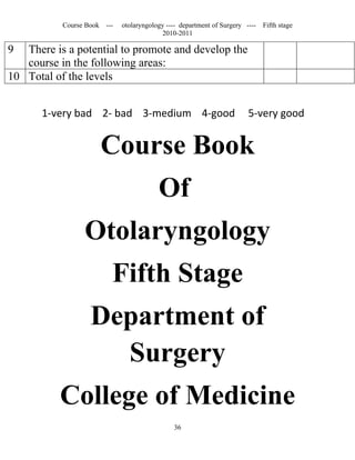 Course Book ---   otolaryngology ---- department of Surgery ----   Fifth stage
                                          2010-2011

9  There is a potential to promote and develop the
   course in the following areas:
10 Total of the levels


       1-very bad 2- bad 3-medium 4-good                                5-very good


                      Course Book
                                         Of
                 Otolaryngology
                         Fifth Stage
                   Department of
                     Surgery
          College of Medicine
                                              36
 