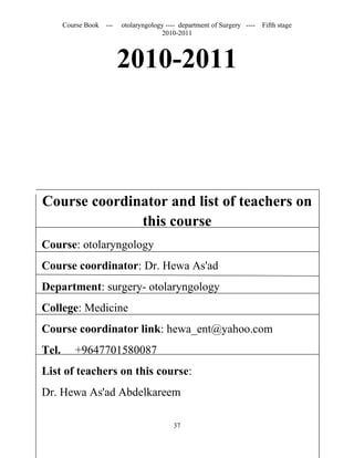Course Book ---   otolaryngology ---- department of Surgery ----   Fifth stage
                                      2010-2011



                         2010-2011



Course coordinator and list of teachers on
              this course
Course: otolaryngology
Course coordinator: Dr. Hewa As'ad
Department: surgery- otolaryngology
College: Medicine
Course coordinator link: hewa_ent@yahoo.com
Tel.      +9647701580087
List of teachers on this course:
Dr. Hewa As'ad Abdelkareem

                                          37
 