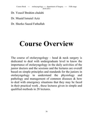 Course Book ---   otolaryngology ---- department of Surgery ----   Fifth stage
                                   2010-2011

Dr. Yousif Ibrahim chalabi
Dr. Muaid Ismaiel Aziz
Dr. Sherko Saeed Fathullah




       Course Overview
The course of otolaryngology – head & neck surgery is
dedicated to deal with undergraduate level to know the
importance of otolaryngology in the daily activities of the
junior doctors and the sessions and the lectures are overall
based on simple principles and standards for the juniors in
otolaryngology to understand the physiology and
pathology and management of common diseases & how
to deal with emergency situations that they may be faced
in their practical work , these lectures given in simple and
qualified methods in 28 lectures.




                                       38
 