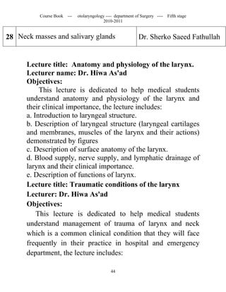 Course Book ---   otolaryngology ---- department of Surgery ----   Fifth stage
                                         2010-2011


28 Neck masses and salivary glands                          Dr. Sherko Saeed Fathullah


      Lecture title: Anatomy and physiology of the larynx.
      Lecturer name: Dr. Hiwa As'ad
      Objectives:
           This lecture is dedicated to help medical students
      understand anatomy and physiology of the larynx and
      their clinical importance, the lecture includes:
      a. Introduction to laryngeal structure.
      b. Description of laryngeal structure (laryngeal cartilages
      and membranes, muscles of the larynx and their actions)
      demonstrated by figures
      c. Description of surface anatomy of the larynx.
      d. Blood supply, nerve supply, and lymphatic drainage of
      larynx and their clinical importance.
      e. Description of functions of larynx.
      Lecture title: Traumatic conditions of the larynx
      Lecturer: Dr. Hiwa As'ad
      Objectives:
          This lecture is dedicated to help medical students
      understand management of trauma of larynx and neck
      which is a common clinical condition that they will face
      frequently in their practice in hospital and emergency
      department, the lecture includes:

                                             44
 