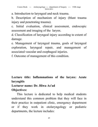 Course Book ---   otolaryngology ---- department of Surgery ----   Fifth stage
                                   2010-2011

a. Introduction to laryngeal and neck trauma.
b. Description of mechanism of injury (blunt trauma
injury and penetrating trauma).
c. Initial evaluation, clinical assessment, endoscopic
assessment and imaging of the larynx.
d. Classification of laryngeal injury according to extent of
damage.
e. Management of laryngeal trauma, goals of laryngeal
exploration, laryngeal repair, and management of
associated vascular and esophageal injuries.
f. Outcome of management of this condition.




Lecture title: Inflammations of the larynx: Acute
laryngitis
Lecturer name: Dr. Hiwa As'ad
Objectives:
    This lecture is dedicated to help medical students
understand this common problem that they will face in
their practice in outpatient clinic, emergency department
or if they work in otolaryngology or pediatric
departments, the lecture includes:

                                       45
 