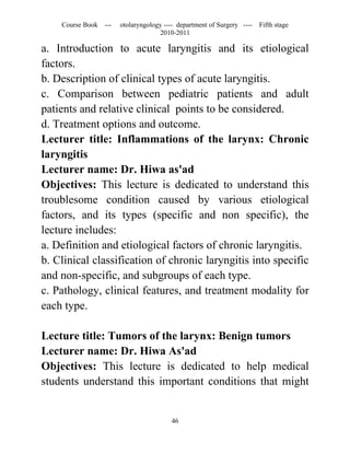 Course Book ---   otolaryngology ---- department of Surgery ----   Fifth stage
                                   2010-2011

a. Introduction to acute laryngitis and its etiological
factors.
b. Description of clinical types of acute laryngitis.
c. Comparison between pediatric patients and adult
patients and relative clinical points to be considered.
d. Treatment options and outcome.
Lecturer title: Inflammations of the larynx: Chronic
laryngitis
Lecturer name: Dr. Hiwa as'ad
Objectives: This lecture is dedicated to understand this
troublesome condition caused by various etiological
factors, and its types (specific and non specific), the
lecture includes:
a. Definition and etiological factors of chronic laryngitis.
b. Clinical classification of chronic laryngitis into specific
and non-specific, and subgroups of each type.
c. Pathology, clinical features, and treatment modality for
each type.

Lecture title: Tumors of the larynx: Benign tumors
Lecturer name: Dr. Hiwa As'ad
Objectives: This lecture is dedicated to help medical
students understand this important conditions that might


                                       46
 