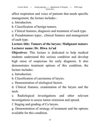 Course Book ---   otolaryngology ---- department of Surgery ----   Fifth stage
                                   2010-2011

affect respiration and voice of patients that needs specific
management, the lecture includes :
a. Introduction.
b. Classification of benign tumors.
c. Clinical features, diagnosis and treatment of each type.
d. Pseudotumors types , clinical features and management
of each type.
Lecture title: Tumors of the larynx: Malignant tumors
Lecturer name: Dr. Hiwa As'ad
Objectives: This lecture is dedicated to help medical
students understand this serious condition and develop
high sense of suspicious for early diagnosis. It also
demonstrates treatment options of this condition, the
lecture includes:
a. Introduction.
b. Classification of carcinoma of larynx.
c. Demonstration of etiological factors.
d. Clinical features, examination of the larynx and the
neck.
e. Radiological investigations and other relevant
investigations to assess tumor extension and spread.
f. Staging and grading of Ca larynx.
g. Demonstration of strategy of treatment and the options
available for this condition.

                                       47
 