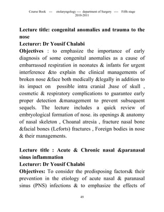 Course Book ---   otolaryngology ---- department of Surgery ----   Fifth stage
                                   2010-2011



Lecture title: congenital anomalies and trauma to the
nose
Lecturer: Dr Yousif Chalabi
Objectives : to emphasize the importance of early
diagnosis of some congenital anomalies as a cause of
embarrassed respiration in neonates & infants for urgent
interference &to explain the clinical managements of
broken nose &face both medically &legally in addition to
its impact on possible intra cranial ,base of skull ,
cosmetic & respiratory complications to guarantee early
proper detection &management to prevent subsequent
sequels. The lecture includes a quick review of
embryological formation of nose. its openings & anatomy
of nasal skeleton , Choanal atresia , fracture nasal bone
&facial bones (Leforts) fractures , Foreign bodies in nose
& their managements.

Lecture title : Acute & Chronic nasal &paranasal
sinus inflammation
Lecturer: Dr Yousif Chalabi
Objectives: To consider the predisposing factors& their
prevention in the etiology of acute nasal & paranasal
sinus (PNS) infections & to emphasize the effects of

                                       49
 