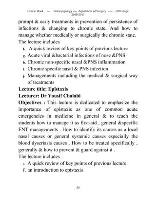 Course Book ---   otolaryngology ---- department of Surgery ----   Fifth stage
                                   2010-2011

prompt & early treatments in prevention of persistence of
infections & changing to chronic state. And how to
manage whether medically or surgically the chronic state.
The lecture includes
  f. A quick review of key points of previous lecture
  g. Acute viral &bacterial infections of nose &PNS
  h. Chronic non-specific nasal &PNS inflammation
  i. Chronic specific nasal & PNS infection
  j. Managements including the medical & surgical way
     of treatments
Lecture title: Epistaxis
Lecturer: Dr Yousif Chalabi
Objectives : This lecture is dedicated to emphasize the
importance of epistaxis as one of common acute
emergencies in medicine in general & to teach the
students how to manage it as first-aid , general &specific
ENT managements . How to identify its causes as a local
nasal causes or general systemic causes especially the
blood dyscriasis causes . How to be treated specifically ,
generally & how to prevent & guard against it .
The lecture includes
  e. A quick review of key points of previous lecture

  f. an introduction to epistaxis


                                       50
 