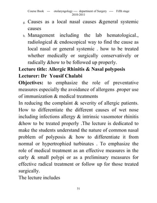 Course Book ---   otolaryngology ---- department of Surgery ----   Fifth stage
                                      2010-2011

  g. Causes as a local nasal causes &general systemic
     causes
  h. Management      including the lab hematological.,
     radiological & endoscopical way to find the cause as
     local nasal or general systemic . how to be treated
     whether medically or surgically conservatively or
     radically &how to be followed up properly.
Lecture title: Allergic Rhinitis & Nasal polyposis
Lecturer: Dr Yousif Chalabi
Objectives: to emphasize the role of preventative
measures especially the avoidance of allergens .proper use
of immunization & medical treatments
In reducing the complaint & severity of allergic patients.
How to differentiate the different causes of wet nose
including infections allergy & intrinsic vasomotor rhinitis
&how to be treated properly .The lecture is dedicated to
make the students understand the nature of common nasal
problem of polyposis & how to differentiate it from
normal or hypertrophied turbinates . To emphasize the
role of medical treatment as an effective measures in the
early & small polypi or as a preliminary measures for
effective radical treatment or follow up for those treated
surgically.
The lecture includes

                                          51
 