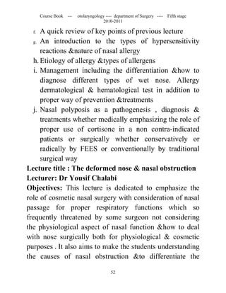 Course Book ---   otolaryngology ---- department of Surgery ----   Fifth stage
                                      2010-2011

  f.  A quick review of key points of previous lecture
   g. An introduction to the types of hypersensitivity

      reactions &nature of nasal allergy
   h. Etiology of allergy &types of allergens
   i. Management including the differentiation &how to
      diagnose different types of wet nose. Allergy
      dermatological & hematological test in addition to
      proper way of prevention &treatments
   j. Nasal polyposis as a pathogenesis , diagnosis &
      treatments whether medically emphasizing the role of
      proper use of cortisone in a non contra-indicated
      patients or surgically whether conservatively or
      radically by FEES or conventionally by traditional
      surgical way
Lecture title : The deformed nose & nasal obstruction
Lecturer: Dr Yousif Chalabi
Objectives: This lecture is dedicated to emphasize the
role of cosmetic nasal surgery with consideration of nasal
passage for proper respiratory functions which so
frequently threatened by some surgeon not considering
the physiological aspect of nasal function &how to deal
with nose surgically both for physiological & cosmetic
purposes . It also aims to make the students understanding
the causes of nasal obstruction &to differentiate the

                                          52
 