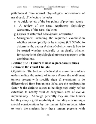 Course Book ---   otolaryngology ---- department of Surgery ----   Fifth stage
                                   2010-2011

pathological from normal physiological obstructions of
nasal cycle .The lecture includes
  e. A quick review of the key points of previous lecture
  f.   A review of the nasal respiratory physiology
     &anatomy of the nasal skeleton
  g. Causes of deformed nose &nasal obstruction
  h. Management including the requested examination

     whether endoscopically or by imaging (CT SCAN) to
     determine the causes &sites of obstructions & how to
     be treated whether medically or surgically whether
     for cosmetic or physiological purpose separately or in
     combinations.
Lecture title : Tumors of nose & paranasal sinuses
Lecturer: Dr Yousif Chalabi
Objectives: The lecture is dedicated to make the students
understanding the nature of tumors &how the malignant
tumors present with specific signs & symptoms to be
differentiated from benign one .What are the predisposing
factor & the definite causes to be diagnosed early before
extension to nearby vital & dangerous area of eye &
intracranially . Although generally they are rare tumors
but they carry a great morbidity & mortality necessating a
special considerations by the juniors &the surgeon. Also
to teach the students how these tumors presents with

                                       53
 