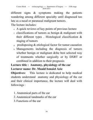 Course Book ---   otolaryngology ---- department of Surgery ----   Fifth stage
                                   2010-2011

different signs & symptoms making the patients
wandering among different specialty until diagnosed too
late as a nasal or paranasal malignant tumors.
The lecture includes:
   e. A quick reviews of key points of previous lecture

   f. classifications of tumors as benign & malignant with

      their different types . Histological classification &
      staging of tumors
   g. predisposing & etiological factor for tumor causation

   h. Managements including the diagnosis of tumors

      whether benign or malignant &the best selected way
      of treatments whether surgically or by DXRT or
      combined in addition to their prognosis
Lecture title : Anatomy, physiology of the ear
Lecturer name: Dr. Muaid Ismaiel Aziz
Objectives: This lecture is dedicated to help medical
students understand anatomy and physiology of the ear
and their clinical importance, the lecture will deal with
followings :

  1. Anatomical parts of the ear
  2. Anatomical landmarks of the ear
  3. Functions of the ear


                                       54
 