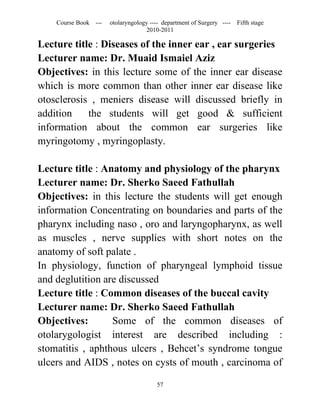 Course Book ---   otolaryngology ---- department of Surgery ----   Fifth stage
                                   2010-2011

Lecture title : Diseases of the inner ear , ear surgeries
Lecturer name: Dr. Muaid Ismaiel Aziz
Objectives: in this lecture some of the inner ear disease
which is more common than other inner ear disease like
otosclerosis , meniers disease will discussed briefly in
addition    the students will get good & sufficient
information about the common ear surgeries like
myringotomy , myringoplasty.

Lecture title : Anatomy and physiology of the pharynx
Lecturer name: Dr. Sherko Saeed Fathullah
Objectives: in this lecture the students will get enough
information Concentrating on boundaries and parts of the
pharynx including naso , oro and laryngopharynx, as well
as muscles , nerve supplies with short notes on the
anatomy of soft palate .
In physiology, function of pharyngeal lymphoid tissue
and deglutition are discussed
Lecture title : Common diseases of the buccal cavity
Lecturer name: Dr. Sherko Saeed Fathullah
Objectives:       Some of the common diseases of
otolarygologist interest are described including :
stomatitis , aphthous ulcers , Behcet’s syndrome tongue
ulcers and AIDS , notes on cysts of mouth , carcinoma of

                                       57
 