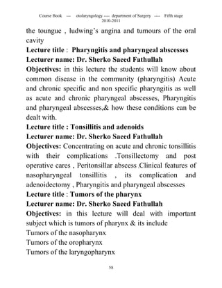 Course Book ---   otolaryngology ---- department of Surgery ----   Fifth stage
                                   2010-2011

the toungue , ludwing’s angina and tumours of the oral
cavity
Lecture title : Pharyngitis and pharyngeal abscesses
Lecturer name: Dr. Sherko Saeed Fathullah
Objectives: in this lecture the students will know about
common disease in the community (pharyngitis) Acute
and chronic specific and non specific pharyngitis as well
as acute and chronic pharyngeal abscesses, Pharyngitis
and pharyngeal abscesses,& how these conditions can be
dealt with.
Lecture title : Tonsillitis and adenoids
Lecturer name: Dr. Sherko Saeed Fathullah
Objectives: Concentrating on acute and chronic tonsillitis
with their complications .Tonsillectomy and post
operative cares , Peritonsillar abscess ,Clinical features of
nasopharyngeal tonsillitis , its complication and
adenoidectomy , Pharyngitis and pharyngeal abscesses
Lecture title : Tumors of the pharynx
Lecturer name: Dr. Sherko Saeed Fathullah
Objectives: in this lecture will deal with important
subject which is tumors of pharynx & its include
Tumors of the nasopharynx
Tumors of the oropharynx
Tumors of the laryngopharynx

                                       58
 