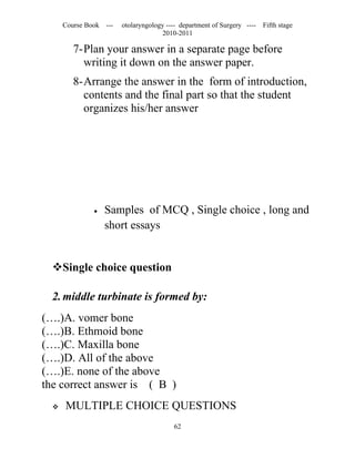 Course Book ---   otolaryngology ---- department of Surgery ----   Fifth stage
                                     2010-2011

         7-Plan your answer in a separate page before
           writing it down on the answer paper.
         8-Arrange the answer in the form of introduction,
           contents and the final part so that the student
           organizes his/her answer




               •   Samples of MCQ , Single choice , long and
                   short essays


  Single choice question

  2. middle turbinate is formed by:
(….)A. vomer bone
(….)B. Ethmoid bone
(….)C. Maxilla bone
(….)D. All of the above
(….)E. none of the above
the correct answer is ( B )
     MULTIPLE CHOICE QUESTIONS
                                         62
 