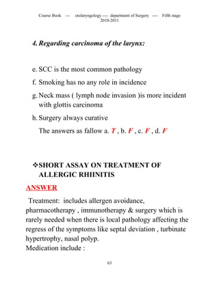 Course Book ---   otolaryngology ---- department of Surgery ----   Fifth stage
                                   2010-2011




  4. Regarding carcinoma of the larynx:


  e. SCC is the most common pathology
  f. Smoking has no any role in incidence
  g. Neck mass ( lymph node invasion )is more incident
     with glottis carcinoma
  h. Surgery always curative
    The answers as fallow a. T , b. F , c. F , d. F



  SHORT ASSAY ON TREATMENT OF
   ALLERGIC RHIINITIS
ANSWER
 Treatment: includes allergen avoidance,
pharmacotherapy , immunotherapy & surgery which is
rarely needed when there is local pathology affecting the
regress of the symptoms like septal deviation , turbinate
hypertrophy, nasal polyp.
Medication include :
                                       63
 