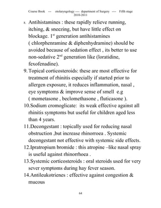 Course Book ---   otolaryngology ---- department of Surgery ----   Fifth stage
                                    2010-2011

8. Antihistamines : these rapidly relieve running,
   itching, & sneezing, but have little effect on
   blockage. 1st generation antihistamines
   ( chlorphenramine & diphenhydramine) should be
   avoided because of sedation effect , its better to use
   non-sedative 2nd generation like (loratidine,
   fexofenadine).
9. Topical corticosteroids: these are most effective for
   treatment of rhinitis especially if started prior to
   allergen exposure, it reduces inflammation, nasal ,
   eye symptoms & improve sense of smell e.g
   ( mometasone , beclomethasone , fluticasone ).
10.Sodium cromoglicate: its weak effective against all
   rhinitis symptoms but useful for children aged less
   than 4 years.
11.Decongestant : topically used for reducing nasal
   obstruction ,but increase rhinorroea . Systemic
   decongestant not effective with systemic side effects.
12.Ipratropium bromide : this atropine –like nasal spray
   is useful against rhinorrhoea .
13.Systemic corticosteroids : oral steroids used for very
   sever symptoms during hay fever season.
14.Antileukotrienes : effective against congestion &
   mucous

                                        64
 