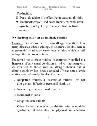 Course Book ---   otolaryngology ---- department of Surgery ----   Fifth stage
                                     2010-2011

       Production.
      8. Nasal douching : Its effective in seasonal rhinitis.
      9. Immunotherapy : Indicated in patients with sever
         symptoms not get response to routine medical
         treatments.

write long assay on an intrinsic rhinitis
Answer : Is a non-infective , non allergic condition. Like
many diseases whose etiology is obscure , its also termed
as perennial rhinitis or vasomotor rhinitis which is still
perhaps the commonest term.
The term ( non allergic rhinitis ) is commonly applied to a
diagnosis of any nasal condition in which the symptoms
are identical to those seen in allergic rhinitis but an
allergic etiology has been excluded .These non allergic
entities can be broadly be classified as :
  •   Idiopathic rhinitis ( vasomotor rhinitis ,or non
      allergic non infectious perennial rhinitis )
  •   Non allergic occupational rhinitis
  • Hormonal rhinitis
  • Drug- induced rhinitis
  •   Other forms ( non allergic rhinitis with esinophilia
      syndrome, rhinitis due to physical & chemical

                                         65
 