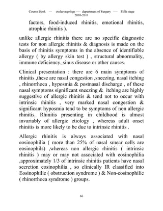 Course Book ---   otolaryngology ---- department of Surgery ----   Fifth stage
                                   2010-2011

    factors, food-induced rhinitis, emotional rhinitis,
    atrophic rhinitis ).
unlike allergic rhinitis there are no specific diagnostic
tests for non allergic rhinitis & diagnosis is made on the
basis of rhinitis symptoms in the absence of identifiable
allergy ( by allergy skin test ) , structural abnormality,
immune deficiency, sinus disease or other causes.
Clinical presentation : there are 6 main symptoms of
rhinitis ,these are nasal congestion ,sneezing, nasal itching
, rhinorrhoea , hyposmia & postnasal discharge , of these
nasal symptoms significant sneezing & itching are highly
suggestive of allergic rhinitis & tend not to occur with
intrinsic rhinitis , very marked nasal congestion &
significant hyposmia tend to be symptoms of non allergic
rhinitis. Rhinitis presenting in childhood is almost
invariably of allergic etiology , whereas adult onset
rhinitis is more likely to be due to intrinsic rhinitis .
Allergic rhinitis is always associated with nasal
eosinophilia ( more than 25% of nasal smear cells are
eosinophils) ,whereas non allergic rhinitis ( intrinsic
rhinitis ) may or may not associated with eosinophilia
,approximately 1/3 of intrinsic rhinitis patients have nasal
secretion eosinophilia , so clinically IR classified into
Eosinophilic ( obstruction syndrome ) & Non-eosinophilic
( rhinorrhoea syndrome ) groups.


                                       66
 