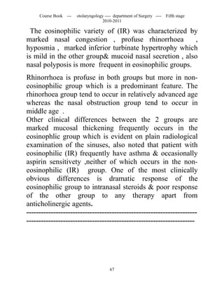 Course Book ---   otolaryngology ---- department of Surgery ----   Fifth stage
                                    2010-2011

  The eosinophilic variety of (IR) was characterized by
marked nasal congestion , profuse rhinorrhoea            ,
hyposmia , marked inferior turbinate hypertrophy which
is mild in the other group& mucoid nasal secretion , also
nasal polyposis is more frequent in eosinophilic groups.
Rhinorrhoea is profuse in both groups but more in non-
eosinophilic group which is a predominant feature. The
rhinorhoea group tend to occur in relatively advanced age
whereas the nasal obstruction group tend to occur in
middle age .
Other clinical differences between the 2 groups are
marked mucosal thickening frequently occurs in the
eosinophlic group which is evident on plain radiological
examination of the sinuses, also noted that patient with
eosinophilic (IR) frequently have asthma & occasionally
aspirin sensitivety ,neither of which occurs in the non-
eosinophilic (IR) group. One of the most clinically
obvious differences is dramatic response of the
eosinophilic group to intranasal steroids & poor response
of the other group to any therapy apart from
anticholinergic agents.
----------------------------------------------------------------------
---------------------------------------------------------------------




                                        67
 