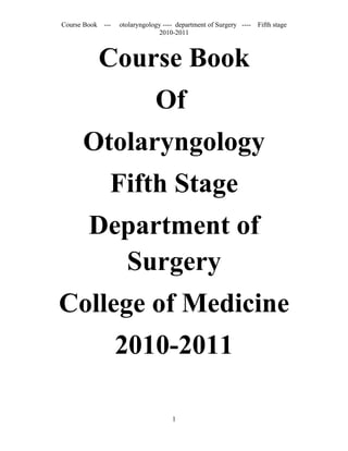 Course Book ---   otolaryngology ---- department of Surgery ----   Fifth stage
                               2010-2011



           Course Book
                              Of
      Otolaryngology
              Fifth Stage
        Department of
          Surgery
College of Medicine
                  2010-2011

                                    1
 