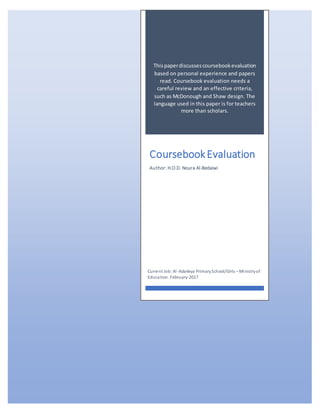 Thispaperdiscussescoursebookevaluation
based on personal experience and papers
read. Coursebook evaluation needs a
careful review and an effective criteria,
such as McDonough and Shaw design. The
language used in this paper is for teachers
more than scholars.
CoursebookEvaluation
Author: H.O.D. Noura Al-Bedaiwi
Current Job: Al-Adaileya PrimarySchool/Girls – Ministryof
Education. February-2017
 