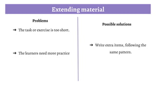 Extending material
Problems
➔ The task or exercise is too short.
➔ The learners need more practice
Possible solutions
➔ Write extra items, following the
same pattern.
 