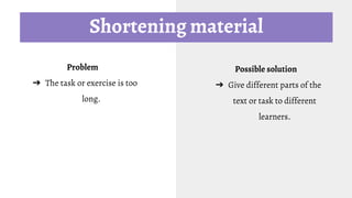 Shortening material
Problem
➔ The task or exercise is too
long.
Possible solution
➔ Give different parts of the
text or task to different
learners.
 