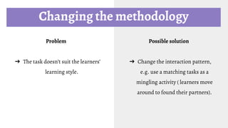 Changing the methodology
Problem
➔ The task doesn’t suit the learners’
learning style.
Possible solution
➔ Change the interaction pattern,
e.g. use a matching tasks as a
mingling activity ( learners move
around to found their partners).
 