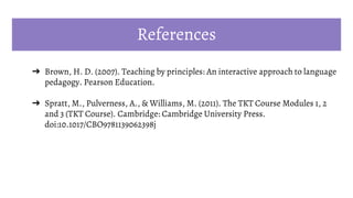 References
➔ Brown, H. D. (2007). Teaching by principles: An interactive approach to language
pedagogy. Pearson Education.
➔ Spratt, M., Pulverness, A., & Williams, M. (2011). The TKT Course Modules 1, 2
and 3 (TKT Course). Cambridge: Cambridge University Press.
doi:10.1017/CBO9781139062398j
 
