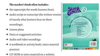 The teacher’s book often includes :
➔ the tapescript( the words learners hear).
➔ Audio script or transcript (the written version
of exactly what learners hear on these
recordings).
➔ Lesson plans
➔ Extra or suggested activities
➔ Audio and video recordings
➔ A workbook or activity book ( extra material
practice)
➔ CD-ROM or extra material on a website.
 